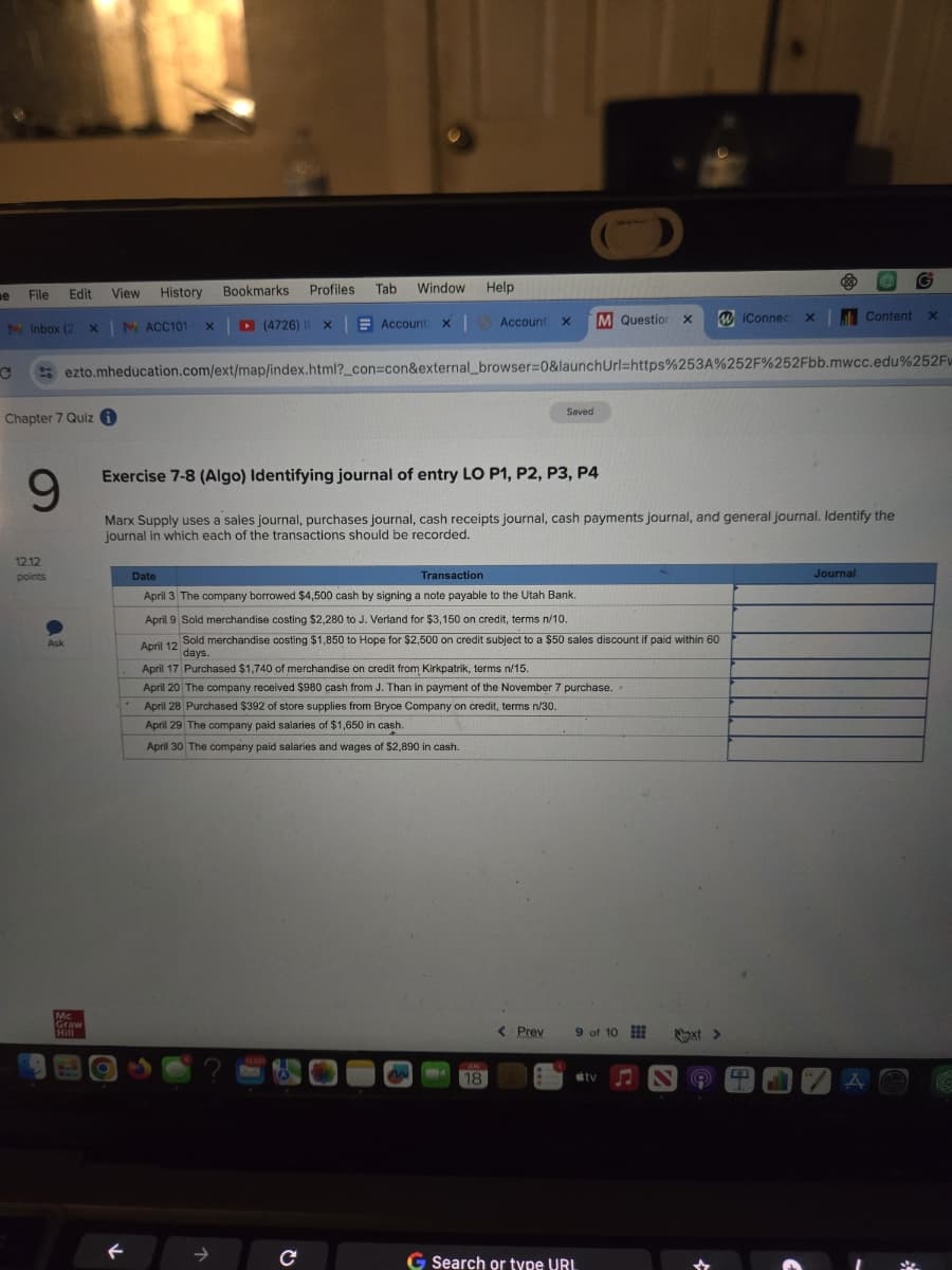 e
File Edit
View
History
Bookmarks
Profiles Tab
Window
Help
с
M Inbox (2 x | M ACC101
(4726) X
Account x| Account X
M Question X
WiConnect x
Content
×
ezto.mheducation.com/ext/map/index.html?_con=con&external_browser=0&launchUrl=https%253A%252F%252Fbb.mwcc.edu%252Fw
Chapter 7 Quiz i
Saved
9
Exercise 7-8 (Algo) Identifying journal of entry LO P1, P2, P3, P4
Marx Supply uses a sales journal, purchases journal, cash receipts journal, cash payments journal, and general journal. Identify the
journal in which each of the transactions should be recorded.
12.12
points
Date
Transaction
April 3 The company borrowed $4,500 cash by signing a note payable to the Utah Bank.
April 9 Sold merchandise costing $2,280 to J. Verland for $3,150 on credit, terms n/10.
Ask
April 12
Sold merchandise costing $1,850 to Hope for $2,500 on credit subject to a $50 sales discount if paid within 60
days.
April 17 Purchased $1,740 of merchandise on credit from Kirkpatrik, terms n/15.
April 20 The company received $980 cash from J. Than in payment of the November 7 purchase..
April 28 Purchased $392 of store supplies from Bryce Company on credit, terms n/30.
April 29 The company paid salaries of $1,650 in cash.
April 30 The company paid salaries and wages of $2,890 in cash.
Mc
Graw
←
12.001
18
→
с
Journal
< Prev
9 of 10
Next >
tv N
A
G Search or type URL