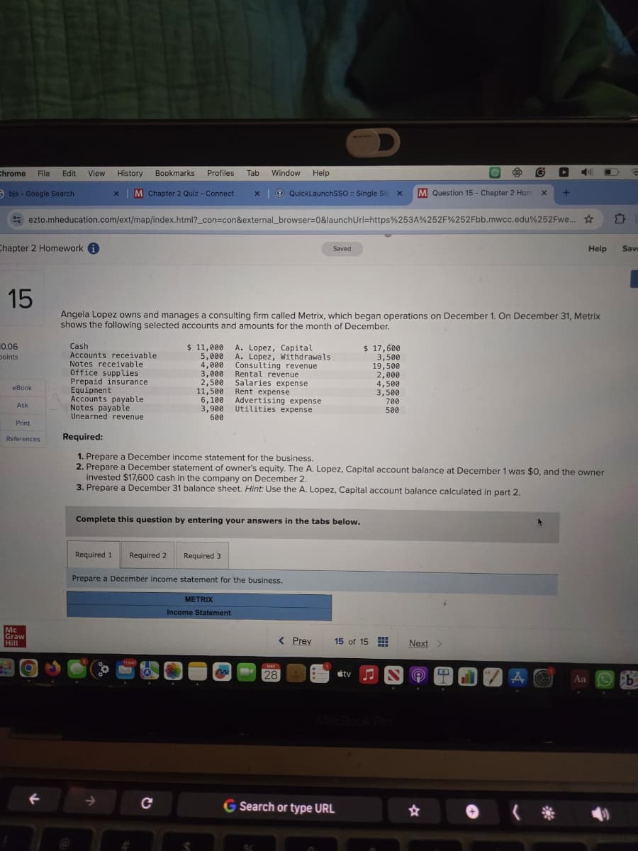 Chrome File Edit
View
History
Sbis- Google Search
x
Bookmarks
Profiles
Tab
Window Help
M Chapter 2 Quiz - Connect x QuickLaunchSSO :: Single Sig x
M Question 15 - Chapter 2 Hom x +
ezto.mheducation.com/ext/map/index.html?_con=con&external_browser=0&launchUrl=https%253A%252F%252Fbb.mwcc.edu%252Fwe...
Chapter 2 Homework i
15
Saved
Help
Sav
Angela Lopez owns and manages a consulting firm called Metrix, which began operations on December 1. On December 31, Metrix
shows the following selected accounts and amounts for the month of December.
10.06
Cash
points
Accounts receivable
$ 11,000
5,000
A. Lopez, Capital
A. Lopez, Withdrawals
$ 17,600
3,500
Notes receivable
4,000
Consulting revenue
19,500
Office supplies
3,000
Rental revenue
2,000
Prepaid insurance
2,500
Salaries expense
4,500
eBook
Equipment
11,500
Rent expense
3,500
Accounts payable
6,100
Advertising expense
700
Ask
Notes payable
3,900
Utilities expense
500
Unearned revenue
600
Print
References
Required:
Mc
Graw
Hill
1. Prepare a December income statement for the business.
2. Prepare a December statement of owner's equity. The A. Lopez, Capital account balance at December 1 was $0, and the owner
invested $17,600 cash in the company on December 2.
3. Prepare a December 31 balance sheet. Hint: Use the A. Lopez, Capital account balance calculated in part 2.
Complete this question by entering your answers in the tabs below.
Required 1 Required 2 Required 3
Prepare a December income statement for the business.
METRIX
11641
Income Statement
< Prev
15 of 15
Next >
MAY
28
tv
MacBook Pro
←
C
G Search or type URL
☆
T
Aa b
* >