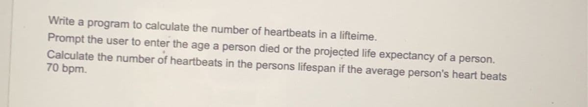 Write a program to calculate the number of heartbeats in a lifteime.
Prompt the user to enter the age a person died or the projected life expectancy of a person.
Calculate the number of heartbeats in the persons lifespan if the average person's heart beats
70 bpm.