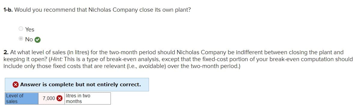 1-b. Would you recommend that Nicholas Company close its own plant?
Yes
O No O
2. At what level of sales (in litres) for the two-month period should Nicholas Company be indifferent between closing the plant and
keeping it open? (Hint: This is a type of break-even analysis, except that the fixed-cost portion of your break-even computation should
include only those fixed costs that are relevant (i.e., avoidable) over the two-month period.)
* Answer is complete but not entirely correct.
Level of
litres in two
7,000 X
sales
months
