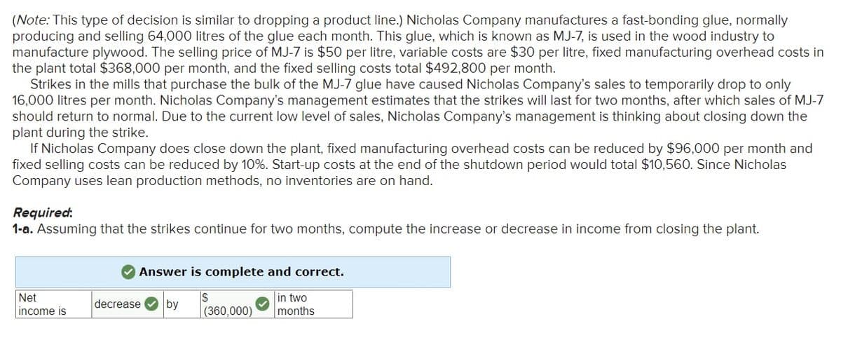 (Note: This type of decision is similar to dropping a product line.) Nicholas Company manufactures a fast-bonding glue, normally
producing and selling 64,000 litres of the glue each month. This glue, which is known as MJ-7, is used in the wood industry to
manufacture plywood. The selling price of MJ-7 is $50 per litre, variable costs are $30 per litre, fixed manufacturing overhead costs in
the plant total $368,000 per month, and the fixed selling costs total $492,800 per month.
Strikes in the mills that purchase the bulk of the MJ-7 glue have caused Nicholas Company's sales to temporarily drop to only
16,000 litres per month. Nicholas Company's management estimates that the strikes will last for two months, after which sales of MJ-7
should return to normal. Due to the current low level of sales, Nicholas Company's management is thinking about closing down the
plant during the strike.
If Nicholas Company does close down the plant, fixed manufacturing overhead costs can be reduced by $96,000 per month and
fixed selling costs can be reduced by 10%. Start-up costs at the end of the shutdown period would total $10,560. Since Nicholas
Company uses lean production methods, no inventories are on hand.
Required:
1-a. Assuming that the strikes continue for two months, compute the increase or decrease in income from closing the plant.
Answer is complete and correct.
in two
months
Net
decrease V by
income is
(360,000)
