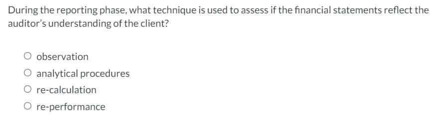 During the reporting phase, what technique is used to assess if the financial statements reflect the
auditor's understanding of the client?
observation
O analytical procedures
O re-calculation
O re-performance
