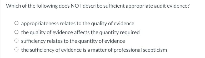 Which of the following does NOT describe sufficient appropriate audit evidence?
O appropriateness relates to the quality of evidence
O the quality of evidence affects the quantity required
O sufficiency relates to the quantity of evidence
O the sufficiency of evidence is a matter of professional scepticism
