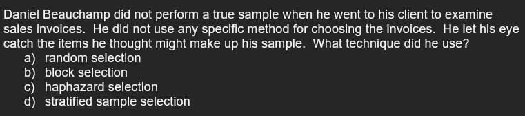 Daniel Beauchamp did not perform a true sample when he went to his client to examine
sales invoices. He did not use any specific method for choosing the invoices. He let his eye
catch the items he thought might make up his sample. What technique did he use?
a) random selection
b) block selection
c) haphazard selection
d) stratified sample selection
