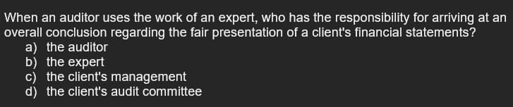 When an auditor uses the work of an expert, who has the responsibility for arriving at an
overall conclusion regarding the fair presentation of a client's financial statements?
a) the auditor
b) the expert
c) the client's management
d) the client's audit committee
