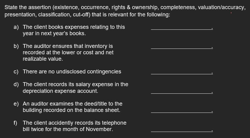 State the assertion (existence, occurrence, rights & ownership, completeness, valuation/accuracy,
presentation, classification, cut-off) that is relevant for the following:
a) The client books expenses relating to this
year in next year's books.
b) The auditor ensures that inventory is
recorded at the lower or cost and net
realizable value.
c) There are no undisclosed contingencies
d) The client records its salary expense in the
depreciation expense account.
e) An auditor examines the deed/title to the
building recorded on the balance sheet.
f) The client accidently records its telephone
bill twice for the month of November.
