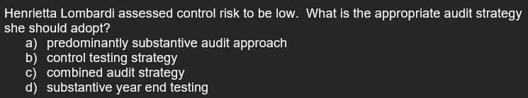 Henrietta Lombardi assessed control risk to be low. What is the appropriate audit strategy
she should adopt?
a) predominantly substantive audit approach
b) control testing strategy
c) combined audit strategy
d) substantive year end testing
