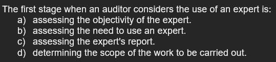 The first stage when an auditor considers the use of an expert is:
a) assessing the objectivity of the expert.
b) assessing the need to use an expert.
c) assessing the expert's report.
d) determining the scope of the work to be carried out.
