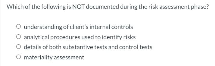 Which of the following is NOT documented during the risk assessment phase?
O understanding of client's internal controls
O analytical procedures used to identify risks
O details of both substantive tests and control tests
O materiality assessment
