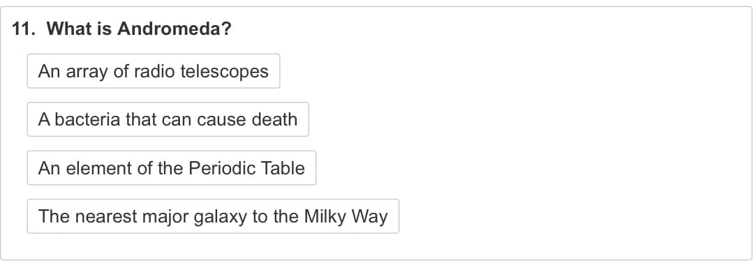 11. What is Andromeda?
An array of radio telescopes
A bacteria that can cause death
An element of the Periodic Table
The nearest major galaxy to the Milky Way

