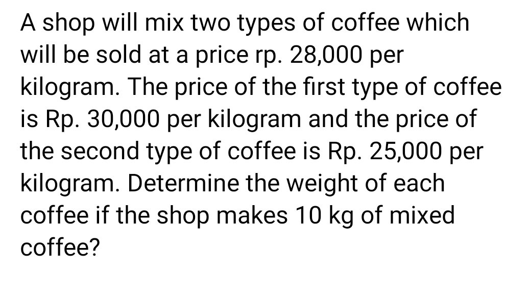 A shop will mix two types of coffee which
will be sold at a price rp. 28,000 per
kilogram. The price of the first type of coffee
is Rp. 30,000 per kilogram and the price of
the second type of coffee is Rp. 25,000 per
kilogram. Determine the weight of each
coffee if the shop makes 10 kg of mixed
coffee?
