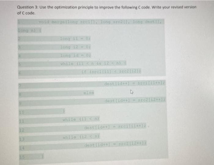 Question 3: Use the optimization principle to improve the following C code. Write your revised version
of C code.
void merge (long srelf
Tong sre2(1, long dest ).
Long n)
Tong 11
long 12
long id 01
while (11
ir (srcilill
arc2(121)
destid++]
Srellil++)
dest [id++]
src2(12
while (11
dest[id++]srellil++).
while (12 < n)
destlid++]
rc2[12++1
14
15
