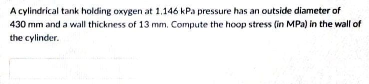 A cylindrical tank holding oxygen at 1,146 kPa pressure has an outside diameter of
430 mm and a wall thickness of 13 mm. Compute the hoop stress (in MPa) in the wall of
the cylinder.
