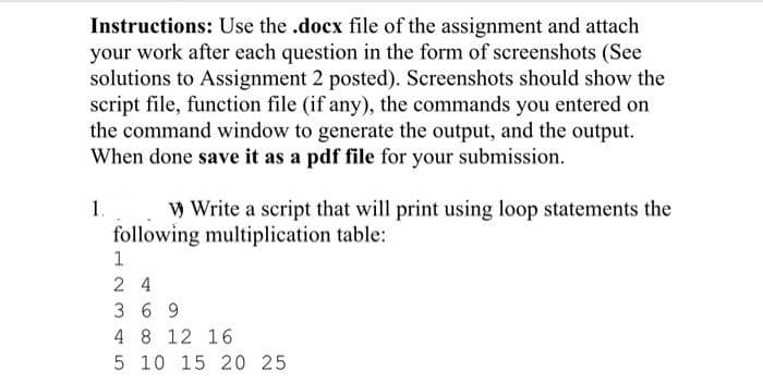 Instructions: Use the .docx file of the assignment and attach
your work after each question in the form of screenshots (See
solutions to Assignment 2 posted). Screenshots should show the
script file, function file (if any), the commands you entered on
the command window to generate the output, and the output.
When done save it as a pdf file for your submission.
1.
W Write a script that will print using loop statements the
following multiplication table:
2 4
3 6 9
4 8 12 16
5 10 15 20 25
