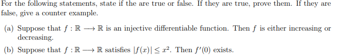 For the following statements, state if the are true or false. If they are true, prove them. If they are
false, give a counter example.
(a) Suppose that f : R →R is an injective differentiable function. Then f is either increasing or
decreasing.
(b) Suppose that f : R →R satisfies |f(x)|< x². Then f'(0) exists.
