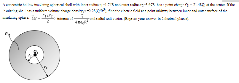 A concentric hollow insulating spherical shell with inner radius 1=1.74R and outer radius r2=3.69R has a point charge Q1=-21.48Q at the center. If the
insulating shell has a uniform volume charge density p =2.28(QR³), find the electric field at a point midway between inner and outer surface of the
insulating sphere, Er=1+r2
2
interms of
4 TE OR?
and radial unit vector. (Express your answer in 2 decimal places).
