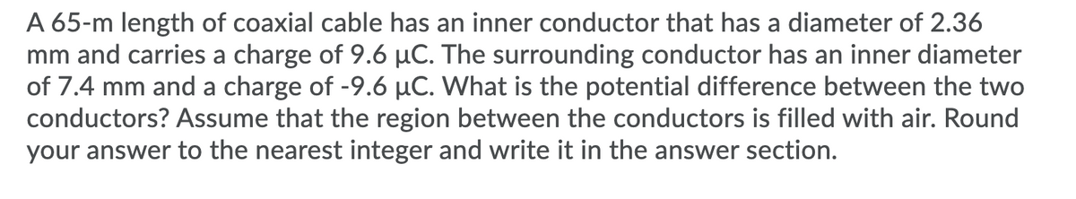 A 65-m length of coaxial cable has an inner conductor that has a diameter of 2.36
mm and carries a charge of 9.6 µC. The surrounding conductor has an inner diameter
of 7.4 mm and a charge of -9.6 µC. What is the potential difference between the two
conductors? Assume that the region between the conductors is filled with air. Round
your answer to the nearest integer and write it in the answer section.
