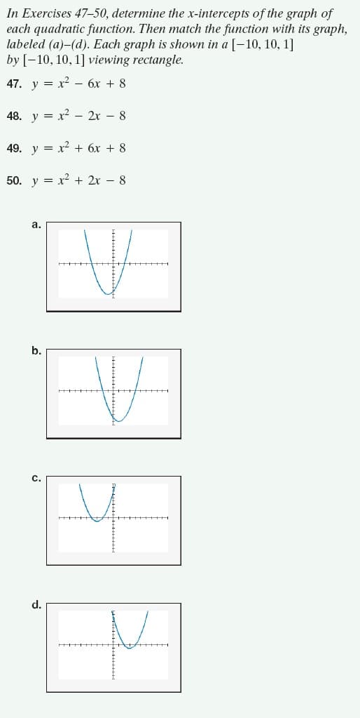 In Exercises 47–50, determine the x-intercepts of the graph of
each quadratic function. Then match the function with its graph,
labeled (a)-(d). Each graph is shown in a [-10, 10, 1]
by [-10, 10, 1] viewing rectangle.
47. у 3D х2 -бх + 8
48. y = x? – 2r – 8
49. y = x² + 6x + 8
50. y = x² + 2x – 8
а.
b.
C.
d.
