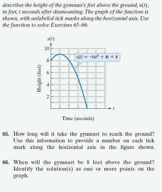 describes the height of the gymnast's feet above the ground, s(t),
in feet, t seconds after dismounting. The graph of the function is
shown, with unlabeled tick marks along the horizontal axis. Use
the function to solve Exercises 65–66.
s(t)
10
s(t) = -1612 + 8t + 8
8.
2
Time (seconds)
65. How long will it take the gymnast to reach the ground?
Use this information to provide a number on each tick
mark along the horizontal axis in the figure shown.
66. When will the gymnast be 8 feet above the ground?
Identify the solution(s) as one or more points on the
graph.
Height (feet)
