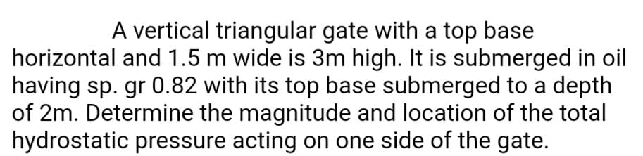 A vertical triangular gate with a top base
horizontal and 1.5 m wide is 3m high. It is submerged in oil
having sp. gr 0.82 with its top base submerged to a depth
of 2m. Determine the magnitude and location of the total
hydrostatic pressure acting on one side of the gate.