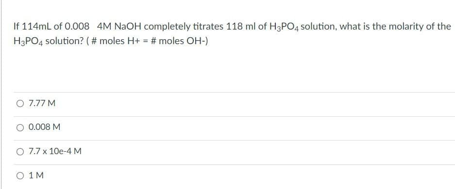 If 114mL of 0.008 4M NaOH completely titrates 118 ml of H3PO4 solution, what is the molarity of the
H3PO4 solution? (# moles H+ = # moles OH-)
O 7.77 M
0.008 M
O 7.7 x 10e-4 M
O 1 M