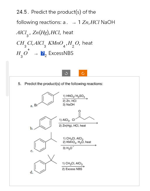 24.5. Predict the product(s) of the
following reactions: a. 1 Zn, HCI NaOH
AICI, Zn(Hg), HCl, heat
CHCI,AICI KMnO, H₂O, heat
3
3
+
4
2
H₂O*
22 ExcessNBS
3
→
5. Predict the product(s) of the following reactions:
a. Br
b..
d.
1) HNO3/H₂SO4
2) Zn, HCI
3) NaOH
1) AICI CI
2) Zn(Hg), HCl, heat
1) CH₂CI, AICI
2) KMnO₂, H₂O, heat
3) H₂O*
1) CH₂CI, AICI
2) Excess NBS