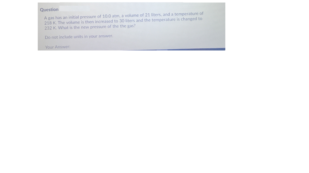 Question
A gas has an initial pressure of 10.0 atm, a volume of 21 liters, and a temperature of
218 K. The volume is then increased to 30 liters and the temperature is changed to
232 K. What is the new pressure of the the gas?
Do not include units in your answer.
Your Answer:
