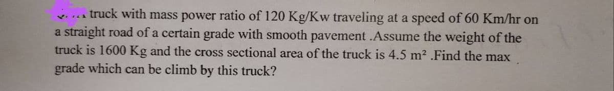 truck with mass power ratio of 120 Kg/Kw traveling at a speed of 60 Km/hr on
a straight road of a certain grade with smooth pavement .Assume the weight of the
truck is 1600 Kg and the cross sectional area of the truck is 4.5 m² .Find the max
grade which can be climb by this truck?