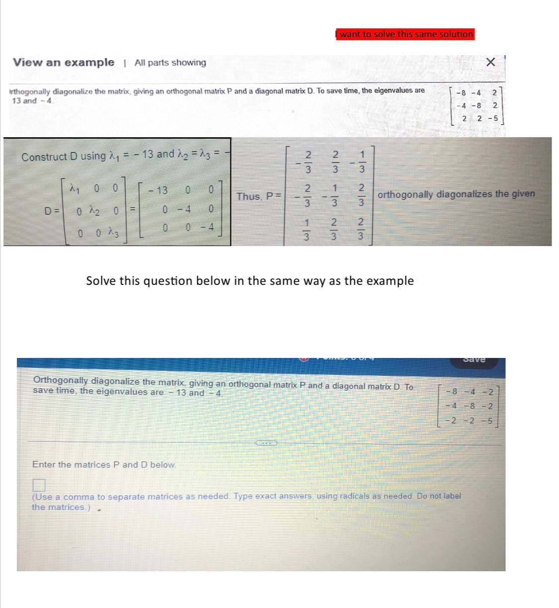 View an example | All parts showing
Irthogonally diagonalize the matrix, giving an orthogonal matrix P and a diagonal matrix D. To save time, the eigenvalues are
13 and -4.
Construct D using A₁
D=
=-
0 0
0 2₂ 0 =
0
13 and A₂ = A3 =
- 13 0 0
0-4 0
4
0
Thus, P=
w/ WIN WIN
Enter the matrices P and D below.
3
2
3
I want to solve this same solution
3
22|1
3
N/m
2
3
1/3 2/3 2/3
Solve this question below in the same way as the example
Orthogonally diagonalize the matrix, giving an orthogonal matrix P and a diagonal matrix D. To
save time, the eigenvalues are - 13 and - 4.
orthogonally diagonalizes the given
-8-4 2
-4 -8 2
2 2-5
X
Save
(Use a comma to separate matrices as needed. Type exact answers, using radicals as needed. Do not label
the matrices.)
-8-4-2
-4 -8 -2
-2 -2 -5