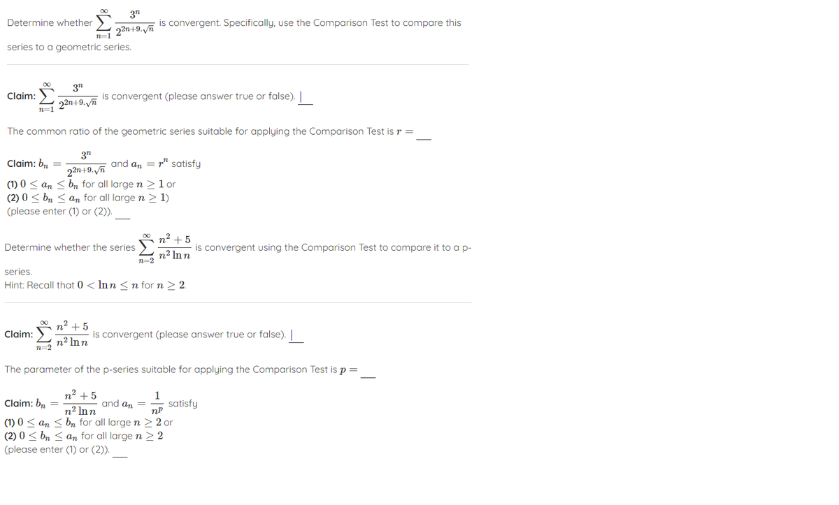 3n
Determine whether
is convergent. Specifically, use the Comparison Test to compare this
22n+9.Vn
n=1
series to a geometric series.
3n
Claim:
is convergent (please answer true or false). |
22n+9./ñ
n=1
The common ratio of the geometric series suitable for applying the Comparison Test is r =
3n
Claim: b,
and an = r" satisfy
22n+9.Vn
(1) 0 < an < bn for all large n >lor
(2) 0 < bn < an for all large n > 1)
(please enter (1) or (2)).
n2 + 5
Determine whether the series
is convergent using the Comparison Test to compare it to a p-
n² In n
n=2
series.
Hint: Recall that 0 < Inn < n for n > 2.
n2 + 5
Claim:
is convergent (please answer true or false). |
n2 Inn
n=2
The parameter of the p-series suitable for applying the Comparison Test is p
n² + 5
1
Claim: bn
and an =
satisfy
nP
n2 Inn
(1) 0 < an <bn for all large n > 2 or
(2) 0 < bn < an for all largen > 2
(please enter (1) or (2)).
IM:
