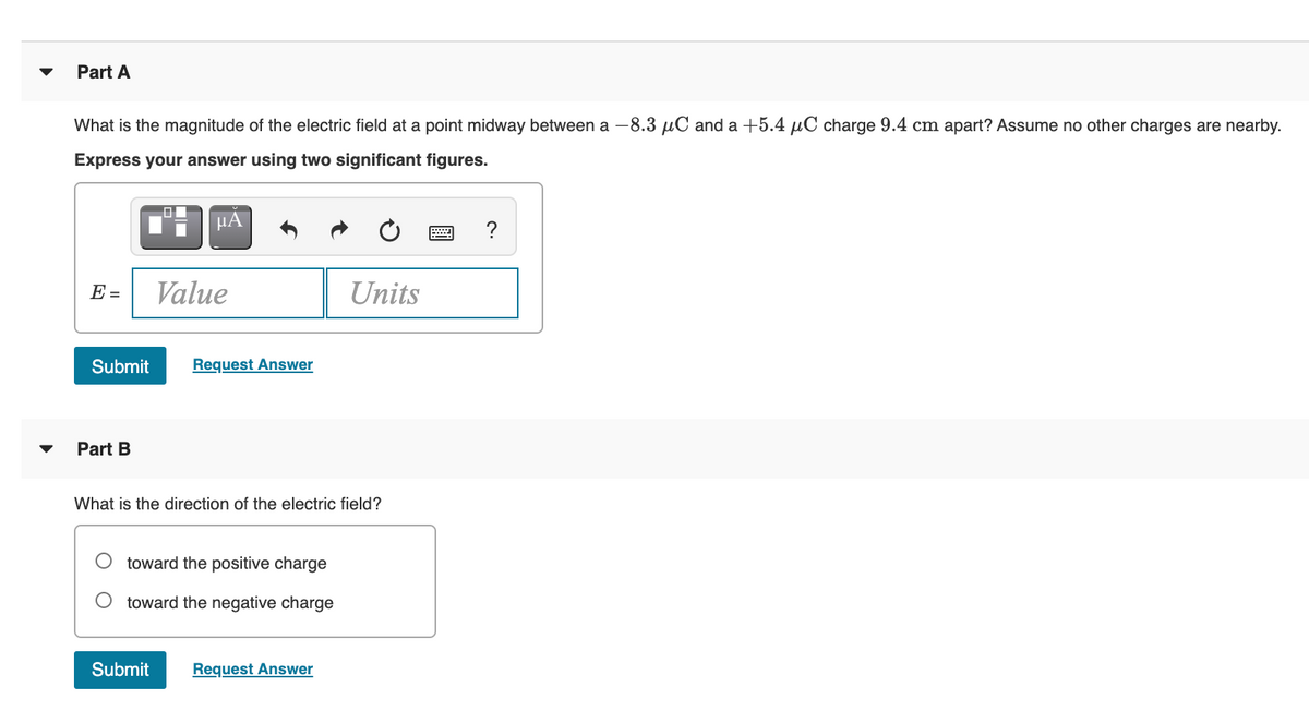 Part A
What is the magnitude of the electric field at a point midway between a -8.3 uC and a +5.4 uC charge 9.4 cm apart? Assume no other charges are nearby.
Express your answer using two significant figures.
HÀ
E =
Value
Units
Submit
Request Answer
Part B
What is the direction of the electric field?
toward the positive charge
toward the negative charge
Submit
Request Answer
