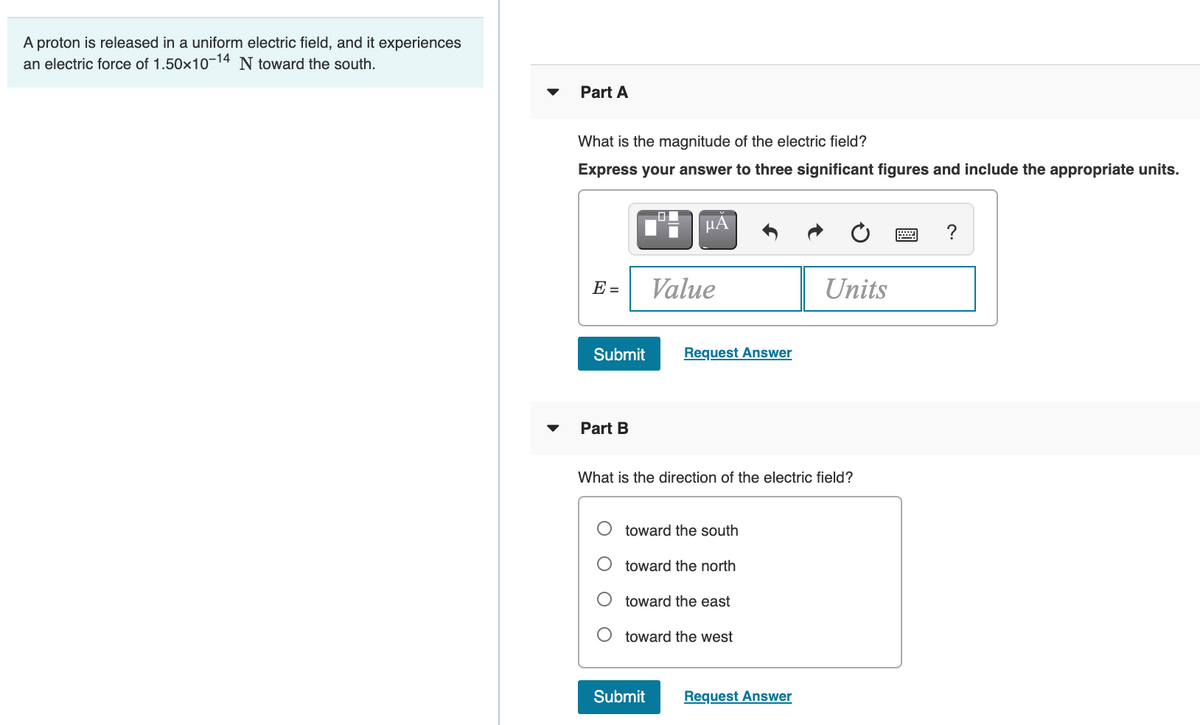 A proton is released in a uniform electric field, and it experiences
an electric force of 1.50x10-14 N toward the south.
Part A
What is the magnitude of the electric field?
Express your answer to three significant figures and include the appropriate units.
HA
?
E =
Value
Units
Submit
Request Answer
Part B
What is the direction of the electric field?
toward the south
toward the north
toward the east
toward the west
Submit
Request Answer
