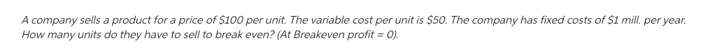 A company sells a product for a price of $100 per unit. The variable cost per unit is $50. The company has fixed costs of $1 mill. per year.
How many units do they have to sell to break even? (At Breakeven profit = 0).