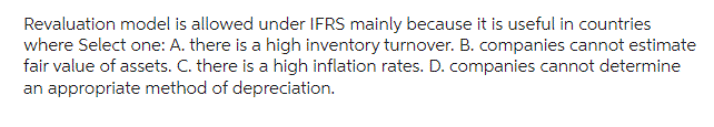 Revaluation model is allowed under IFRS mainly because it is useful in countries
where Select one: A. there is a high inventory turnover. B. companies cannot estimate
fair value of assets. C. there is a high inflation rates. D. companies cannot determine
an appropriate method of depreciation.