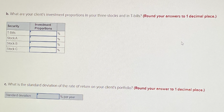 b. What are your client's investment proportions in your three stocks and in T-bills? (Round your answers to 1 decimal place.)
Investment
Proportions
Security
T-Bills
Stock A
Stock B
Stock C
%
%
%
c. What is the standard deviation of the rate of return on your client's portfolio? (Round your answer to 1 decimal place.)
Standard deviation
% per year