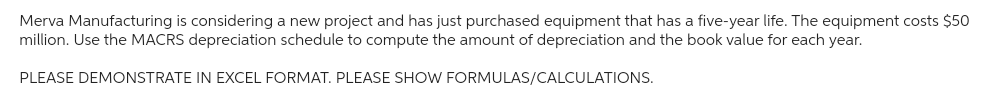 Merva Manufacturing is considering a new project and has just purchased equipment that has a five-year life. The equipment costs $50
million. Use the MACRS depreciation schedule to compute the amount of depreciation and the book value for each year.
PLEASE DEMONSTRATE IN EXCEL FORMAT. PLEASE SHOW FORMULAS/CALCULATIONS.