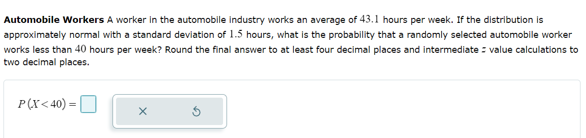 Automobile Workers A worker in the automobile industry works an average of 43.1 hours per week. If the distribution is
approximately normal with a standard deviation of 1.5 hours, what is the probability that a randomly selected automobile worker
works less than 40 hours per week? Round the final answer to at least four decimal places and intermediate value calculations to
two decimal places.
P(X<40) =