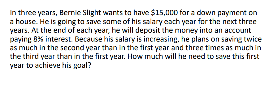 In three years, Bernie Slight wants to have $15,000 for a down payment on
a house. He is going to save some of his salary each year for the next three
years. At the end of each year, he will deposit the money into an account
paying 8% interest. Because his salary is increasing, he plans on saving twice
as much in the second year than in the first year and three times as much in
the third year than in the first year. How much will he need to save this first
year to achieve his goal?