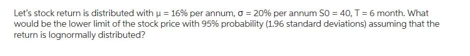 Let's stock return is distributed with μ = 16% per annum, o = 20% per annum S0 = 40, T = 6 month. What
would be the lower limit of the stock price with 95% probability (1.96 standard deviations) assuming that the
return is lognormally distributed?