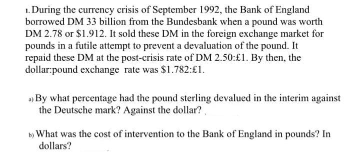 1. During the currency crisis of September 1992, the Bank of England
borrowed DM 33 billion from the Bundesbank when a pound was worth
DM 2.78 or $1.912. It sold these DM in the foreign exchange market for
pounds in a futile attempt to prevent a devaluation of the pound. It
repaid these DM at the post-crisis rate of DM 2.50:£1. By then, the
dollar:pound exchange rate was $1.782:£1.
a) By what percentage had the pound sterling devalued in the interim against
the Deutsche mark? Against the dollar?
b) What was the cost of intervention to the Bank of England in pounds? In
dollars?