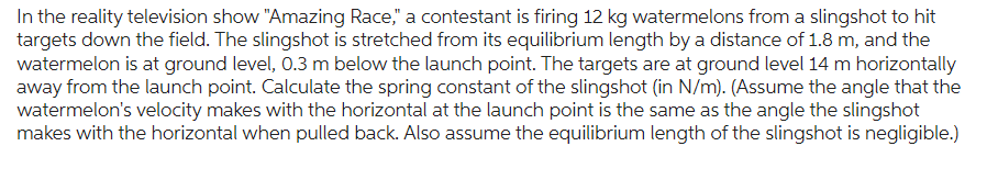 In the reality television show "Amazing Race," a contestant is firing 12 kg watermelons from a slingshot to hit
targets down the field. The slingshot is stretched from its equilibrium length by a distance of 1.8 m, and the
watermelon is at ground level, 0.3 m below the launch point. The targets are at ground level 14 m horizontally
away from the launch point. Calculate the spring constant of the slingshot (in N/m). (Assume the angle that the
watermelon's velocity makes with the horizontal at the launch point is the same as the angle the slingshot
makes with the horizontal when pulled back. Also assume the equilibrium length of the slingshot is negligible.)