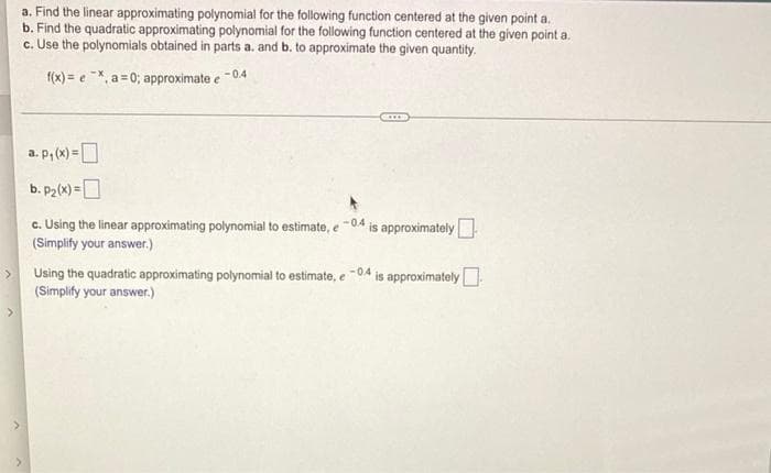 a. Find the linear approximating polynomial for the following function centered at the given point a.
b. Find the quadratic approximating polynomial for the following function centered at the given point a.
c. Use the polynomials obtained in parts a. and b. to approximate the given quantity.
f(x) = e X, a = 0; approximate e -04
a. p, (x) =D
b. P2(x) =D
c. Using the linear approximating polynomial to estimate, e
(Simplify your answer,.)
is approximately
-04
is approximately
-04
Using the quadratic approximating polynomial to estimate, e
(Simplify your answer.)
