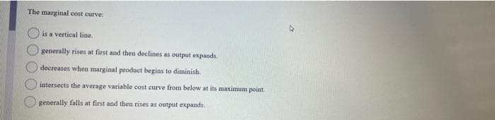 The marginal cost curve:
is a vertical line.
generally rises at first and then declines as output expands.
decreases when marginal product begins to diminish.
intersects the average variable cost curve from below at its maximum point.
generally falls at first and then rises as output expands.
