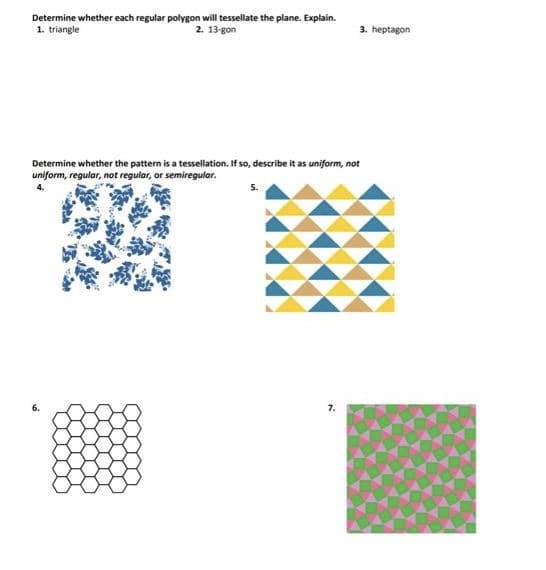 Determine whether each regular polygon will tessellate the plane. Explain.
1. triangle
2. 13-gon
3. heptagon
Determine whether the pattern is a tessellation. If so, describe it as uniform, not
uniform, regular, not regular, or semiregular.
6.
