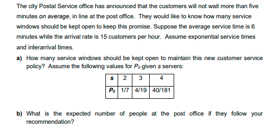 The city Postal Service office has announced that the customers will not wait more than five
minutes on average, in line at the post office. They would like to know how many service
windows should be kept open to keep this promise. Suppose the average service time is 6
minutes while the arrival rate is 15 customers per hour. Assume exponential service times
and interarrival times.
a) How many service windows should be kept open to maintain this new customer service
policy? Assume the following values for Po given s servers:
s 2
Po 1/7 4/19 40/181
3
4
b) What is the expected number of people at the post office if they follow your
recommendation?
