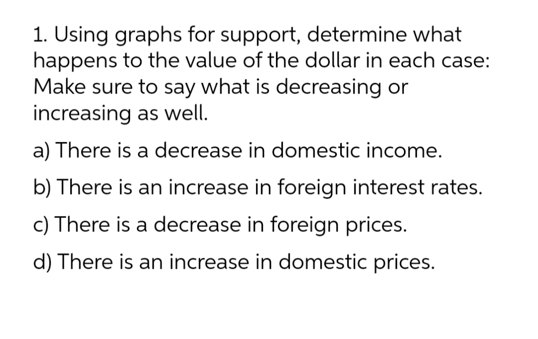 1. Using graphs for support, determine what
happens to the value of the dollar in each case:
Make sure to say what is decreasing or
increasing as well.
a) There is a decrease in domestic income.
b) There is an increase in foreign interest rates.
c) There is a decrease in foreign prices.
d) There is an increase in domestic prices.
