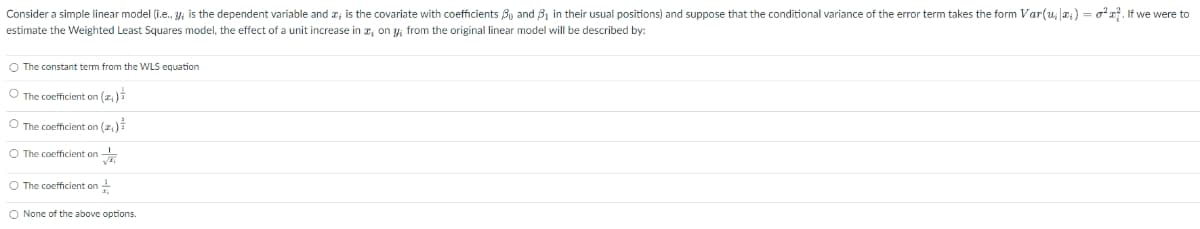 Consider a simple linear model (i.e., y; is the dependent variable and a; is the covariate with coefficients By and B, in their usual positions) and suppose that the conditional variance of the error term takes the form Var(u, a;) = or. If we were to
estimate the Weighted Least Squares model, the effect of a unit increase in r; on y; from the original linear model will be described by:
O The constant term from the WLS equation
O The coefficient on (z,)i
O The coefficient on (z)
O The coefficient on
O The coefficient on -
O None of the above options.
