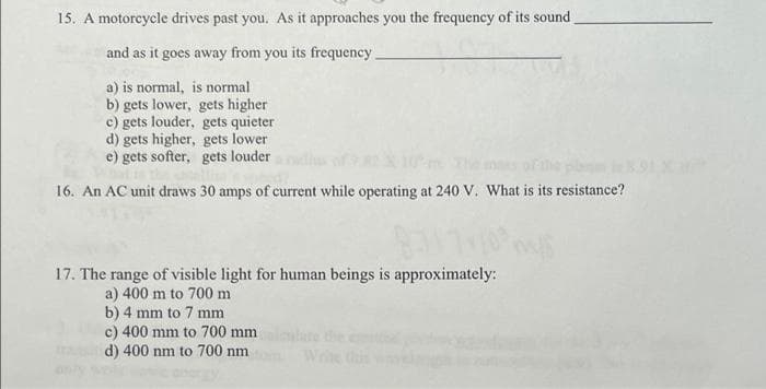 15. A motorcycle drives past you. As it approaches you the frequency of its sound
and as it goes away from you its frequency.
a) is normal, is normal
b) gets lower, gets higher
c) gets louder, gets quieter
d) gets higher, gets lower
e) gets softer, gets louder
16. An AC unit draws 30 amps of current while operating at 240 V. What is its resistance?
17. The range of visible light for human beings is approximately:
a) 400 m to 700 m
b) 4 mm to 7 mm
c) 400 mm to 700 mm
d) 400 nm to 700 nm
he
