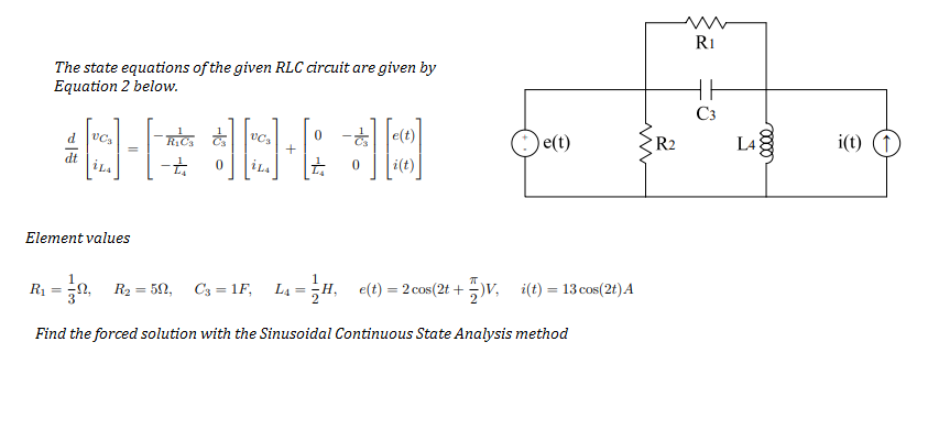 R1
The state equations of the given RLC circuit are given by
Equation 2 below.
C3
O e(t)
i(t) (1)
d
R2
L4
+
dt
i(t)
Element values
R1
R2 = 50,
C3 = 1F,
4 = ;H, e(t) = 2 cos(2t +V, i(t) = 13 cos(2t)A
%3D
%3D
%3D
Find the forced solution with the Sinusoidal Continuous State Analysis method
