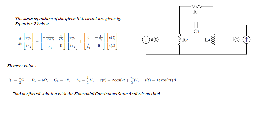 R1
The state equations of the given RLC circuit are given by
Equation 2 below.
C3
O e(t)
i(t) (1)
d
R2
L4
+
dt
i(t)
Element values
R1
R2 = 52,
C3 = 1F,
4 = H,
e(t) = 2 cos(2t + )v, i(t) = 13 cos(2t)A
%3D
%3D
Find my forced solution with the Sinusoidal Continuous State Analysis method.
